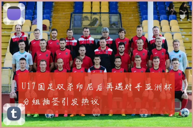 U17国足双杀印尼后再遇对手亚洲杯分组抽签引发热议