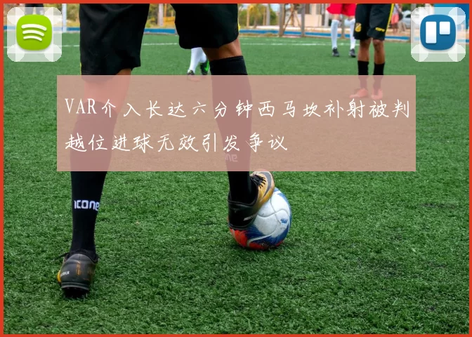 VAR介入长达六分钟西马坎补射被判越位进球无效引发争议