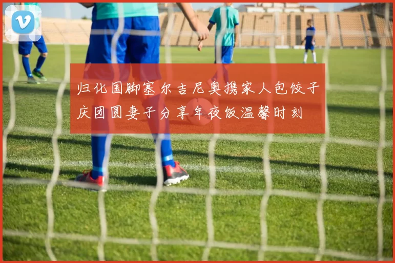 归化国脚塞尔吉尼奥携家人包饺子庆团圆妻子分享年夜饭温馨时刻