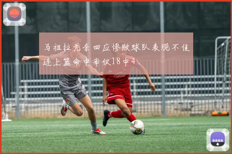 马祖拉无奈回应惨败球队表现不佳连上篮命中率仅18中4