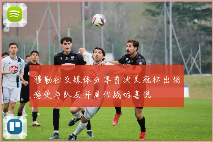 穆勒社交媒体分享首次美冠杯出场感受与队友并肩作战的喜悦