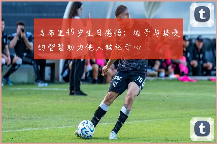 马布里49岁生日感悟：给予与接受的智慧助力他人铭记于心