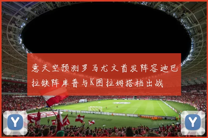 意天空预测罗马尤文首发阵容迪巴拉缺阵库普与K图拉姆搭档出战