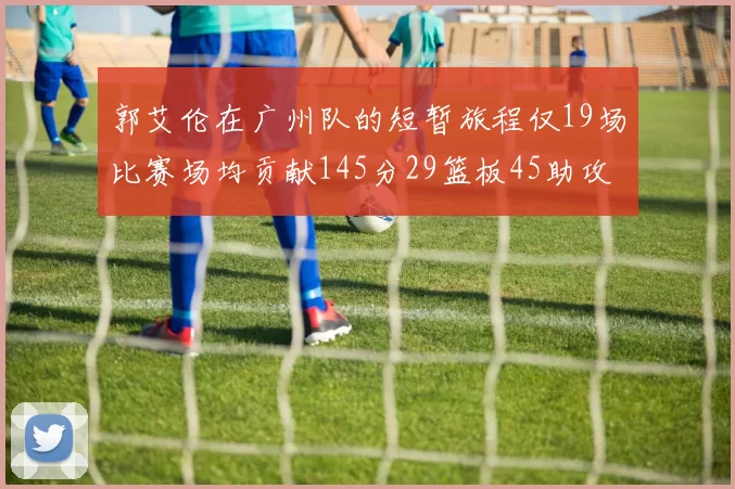 郭艾伦在广州队的短暂旅程仅19场比赛场均贡献145分29篮板45助攻