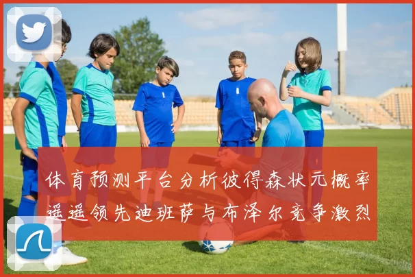 体育预测平台分析彼得森状元概率遥遥领先迪班萨与布泽尔竞争激烈