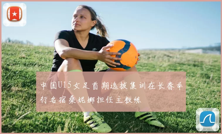 中国U15女足首期选拔集训在长春举行名宿桑妮娜担任主教练