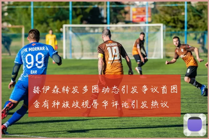赫伊森转发多图动态引发争议首图含有种族歧视辱华评论引发热议