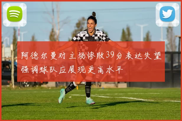 阿德尔曼对主场惨败39分表达失望强调球队应展现更高水平
