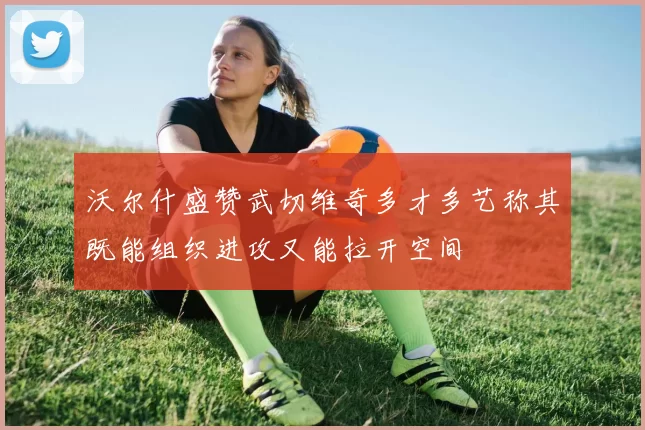 沃尔什盛赞武切维奇多才多艺称其既能组织进攻又能拉开空间