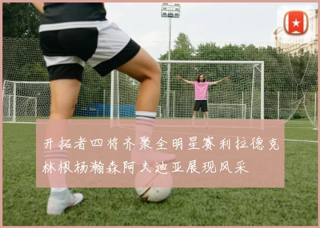 开拓者四将齐聚全明星赛利拉德克林根杨瀚森阿夫迪亚展现风采