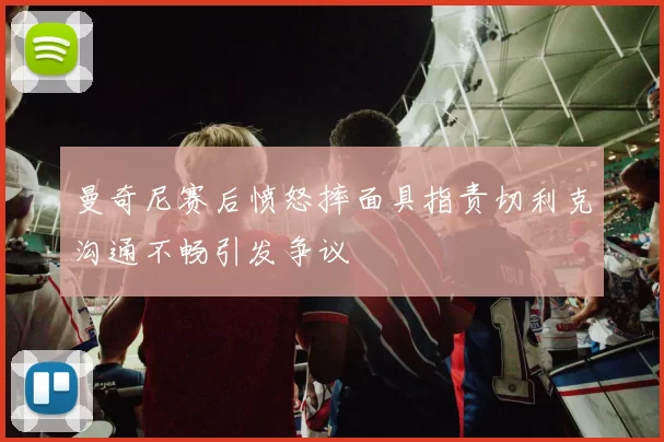 曼奇尼赛后愤怒摔面具指责切利克沟通不畅引发争议