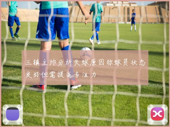三镇主帅分析失球原因称球员状态良好但需提高专注力
